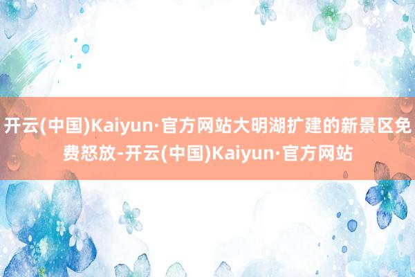 开云(中国)Kaiyun·官方网站大明湖扩建的新景区免费怒放-开云(中国)Kaiyun·官方网站