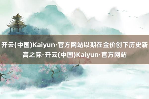 开云(中国)Kaiyun·官方网站以期在金价创下历史新高之际-开云(中国)Kaiyun·官方网站