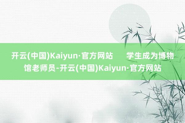 开云(中国)Kaiyun·官方网站      学生成为博物馆老师员-开云(中国)Kaiyun·官方网站