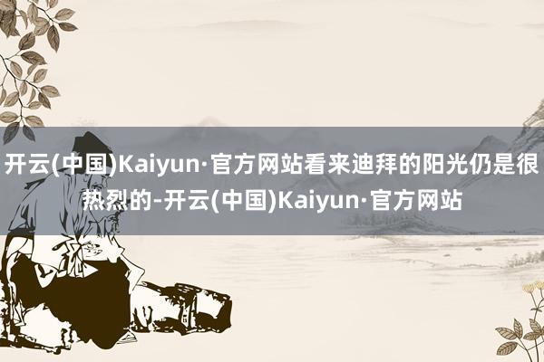 开云(中国)Kaiyun·官方网站看来迪拜的阳光仍是很热烈的-开云(中国)Kaiyun·官方网站