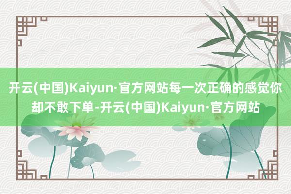 开云(中国)Kaiyun·官方网站每一次正确的感觉你却不敢下单-开云(中国)Kaiyun·官方网站