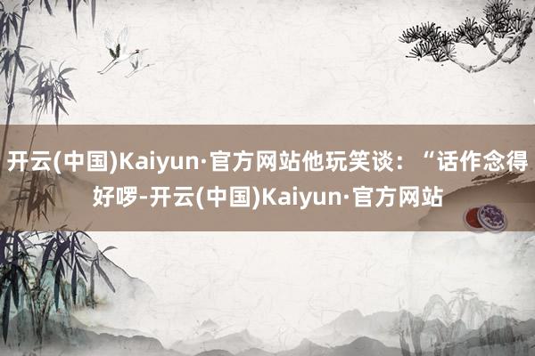 开云(中国)Kaiyun·官方网站他玩笑谈：“话作念得好啰-开云(中国)Kaiyun·官方网站