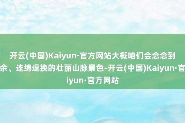 开云(中国)Kaiyun·官方网站大概咱们会念念到一览无余、连绵退换的壮丽山脉景色-开云(中国)Kaiyun·官方网站