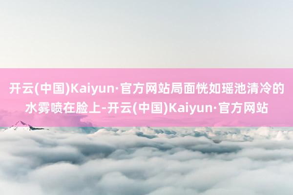 开云(中国)Kaiyun·官方网站局面恍如瑶池清冷的水雾喷在脸上-开云(中国)Kaiyun·官方网站