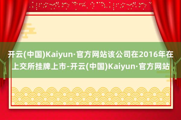 开云(中国)Kaiyun·官方网站该公司在2016年在上交所挂牌上市-开云(中国)Kaiyun·官方网站