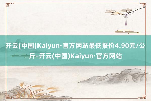 开云(中国)Kaiyun·官方网站最低报价4.90元/公斤-开云(中国)Kaiyun·官方网站