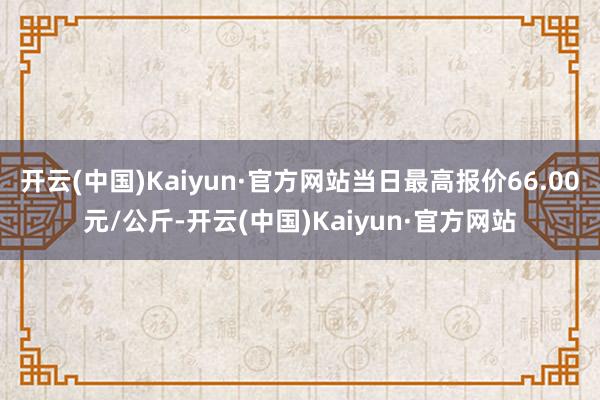 开云(中国)Kaiyun·官方网站当日最高报价66.00元/公斤-开云(中国)Kaiyun·官方网站