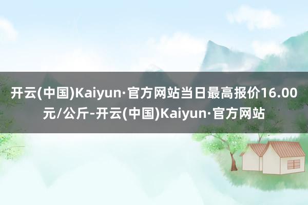 开云(中国)Kaiyun·官方网站当日最高报价16.00元/公斤-开云(中国)Kaiyun·官方网站