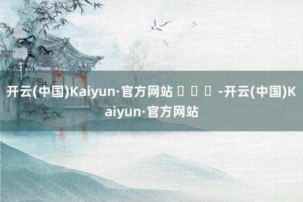 开云(中国)Kaiyun·官方网站 ​​​-开云(中国)Kaiyun·官方网站