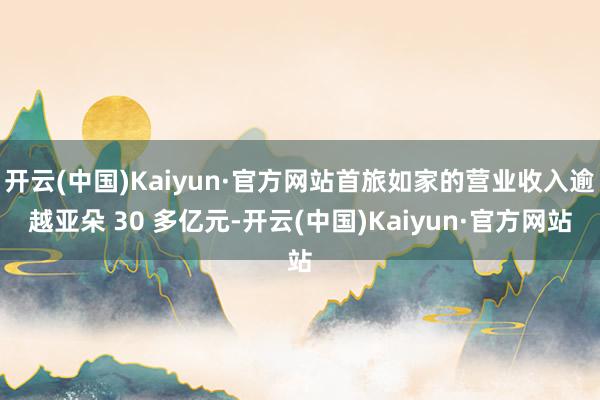 开云(中国)Kaiyun·官方网站首旅如家的营业收入逾越亚朵 30 多亿元-开云(中国)Kaiyun·官方网站