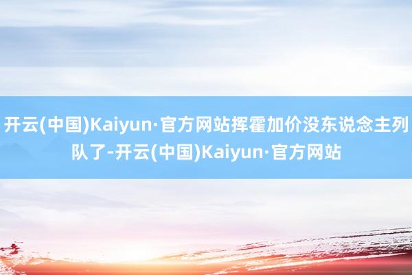 开云(中国)Kaiyun·官方网站挥霍加价没东说念主列队了-开云(中国)Kaiyun·官方网站