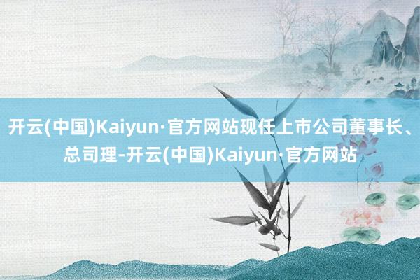 开云(中国)Kaiyun·官方网站现任上市公司董事长、总司理-开云(中国)Kaiyun·官方网站