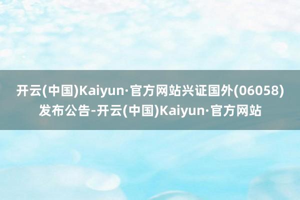 开云(中国)Kaiyun·官方网站兴证国外(06058)发布公告-开云(中国)Kaiyun·官方网站