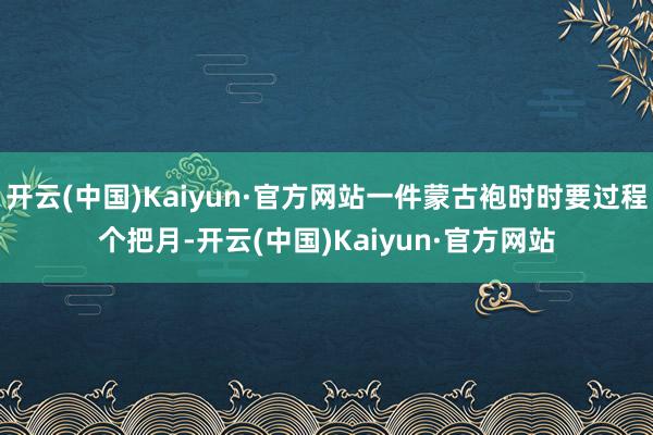 开云(中国)Kaiyun·官方网站一件蒙古袍时时要过程个把月-开云(中国)Kaiyun·官方网站