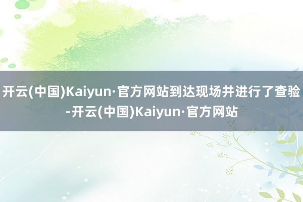 开云(中国)Kaiyun·官方网站到达现场并进行了查验-开云(中国)Kaiyun·官方网站