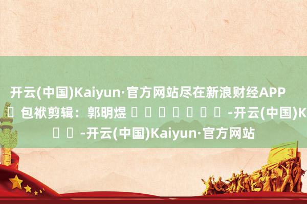 开云(中国)Kaiyun·官方网站尽在新浪财经APP            						包袱剪辑：郭明煜 							-开云(中国)Kaiyun·官方网站