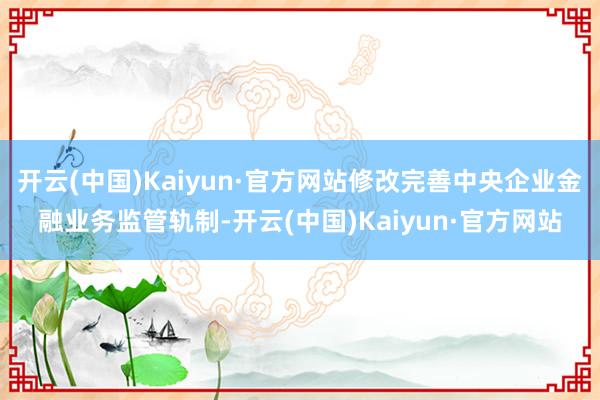 开云(中国)Kaiyun·官方网站修改完善中央企业金融业务监管轨制-开云(中国)Kaiyun·官方网站