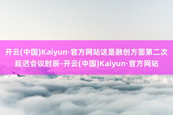 开云(中国)Kaiyun·官方网站这是融创方面第二次延迟会议时辰-开云(中国)Kaiyun·官方网站