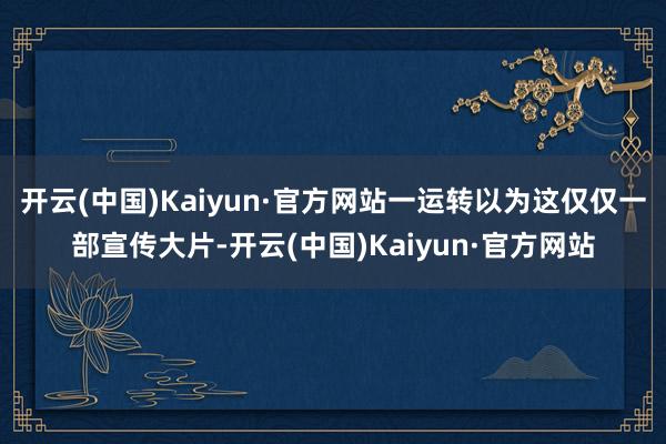 开云(中国)Kaiyun·官方网站一运转以为这仅仅一部宣传大片-开云(中国)Kaiyun·官方网站