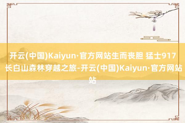 开云(中国)Kaiyun·官方网站生而丧胆 猛士917 长白山森林穿越之旅-开云(中国)Kaiyun·官方网站