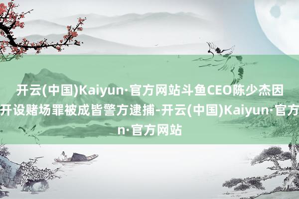 开云(中国)Kaiyun·官方网站斗鱼CEO陈少杰因涉嫌开设赌场罪被成皆警方逮捕-开云(中国)Kaiyun·官方网站