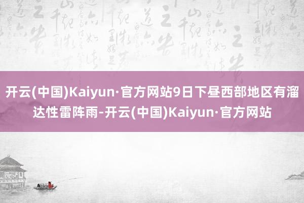 开云(中国)Kaiyun·官方网站9日下昼西部地区有溜达性雷阵雨-开云(中国)Kaiyun·官方网站