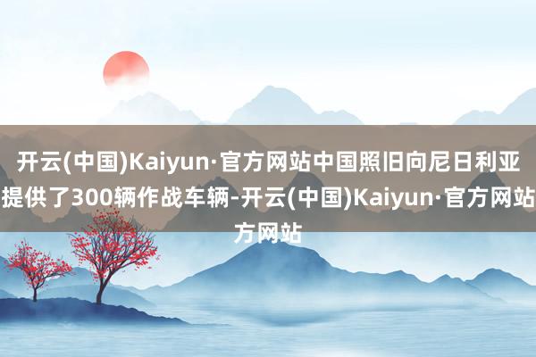 开云(中国)Kaiyun·官方网站中国照旧向尼日利亚提供了300辆作战车辆-开云(中国)Kaiyun·官方网站