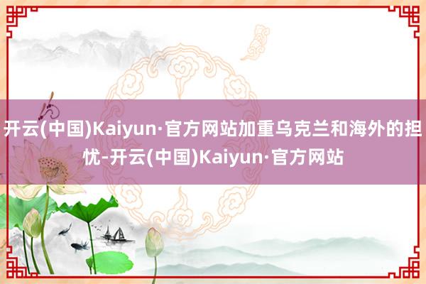 开云(中国)Kaiyun·官方网站加重乌克兰和海外的担忧-开云(中国)Kaiyun·官方网站