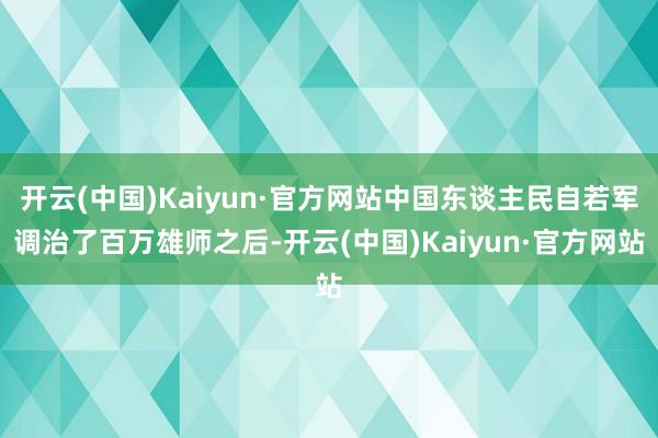 开云(中国)Kaiyun·官方网站中国东谈主民自若军调治了百万雄师之后-开云(中国)Kaiyun·官方网站