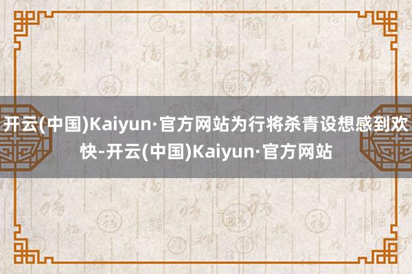 开云(中国)Kaiyun·官方网站为行将杀青设想感到欢快-开云(中国)Kaiyun·官方网站