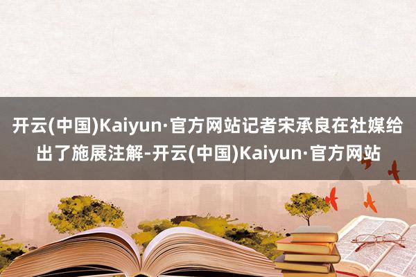 开云(中国)Kaiyun·官方网站记者宋承良在社媒给出了施展注解-开云(中国)Kaiyun·官方网站