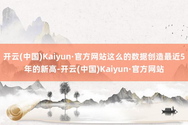 开云(中国)Kaiyun·官方网站这么的数据创造最近5年的新高-开云(中国)Kaiyun·官方网站