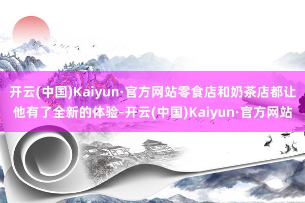 开云(中国)Kaiyun·官方网站零食店和奶茶店都让他有了全新的体验-开云(中国)Kaiyun·官方网站