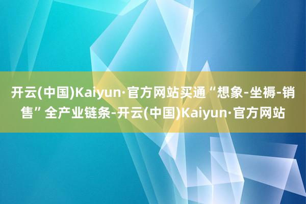 开云(中国)Kaiyun·官方网站买通“想象-坐褥-销售”全产业链条-开云(中国)Kaiyun·官方网站