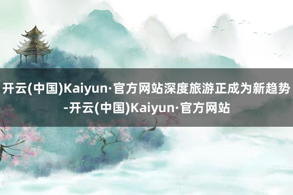 开云(中国)Kaiyun·官方网站深度旅游正成为新趋势-开云(中国)Kaiyun·官方网站