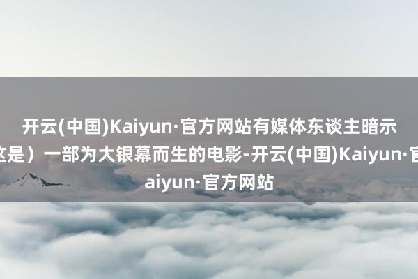 开云(中国)Kaiyun·官方网站有媒体东谈主暗示：“（这是）一部为大银幕而生的电影-开云(中国)Kaiyun·官方网站