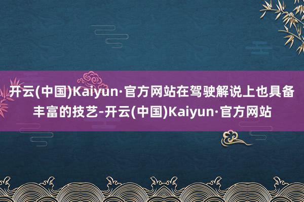 开云(中国)Kaiyun·官方网站在驾驶解说上也具备丰富的技艺-开云(中国)Kaiyun·官方网站