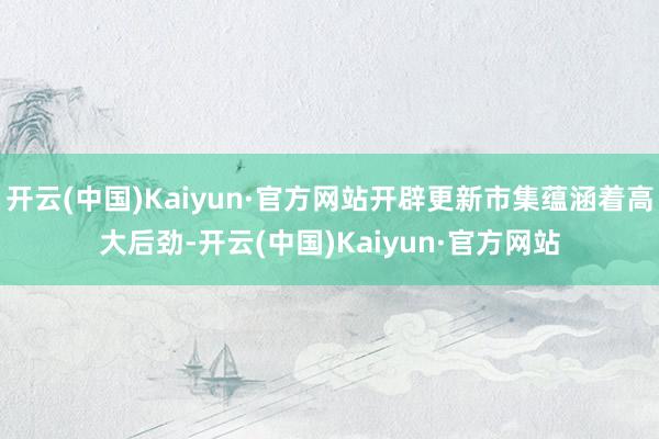 开云(中国)Kaiyun·官方网站开辟更新市集蕴涵着高大后劲-开云(中国)Kaiyun·官方网站