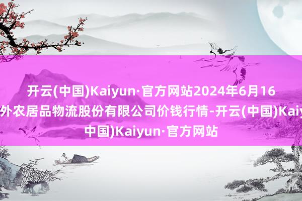 开云(中国)Kaiyun·官方网站2024年6月16日河南万邦海外农居品物流股份有限公司价钱行情-开云(中国)Kaiyun·官方网站