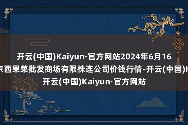 开云(中国)Kaiyun·官方网站2024年6月16日河北省怀来县京西果菜批发商场有限株连公司价钱行情-开云(中国)Kaiyun·官方网站