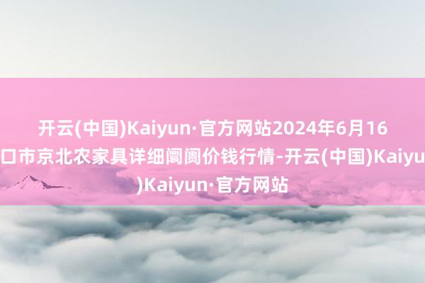 开云(中国)Kaiyun·官方网站2024年6月16日河北张家口市京北农家具详细阛阓价钱行情-开云(中国)Kaiyun·官方网站