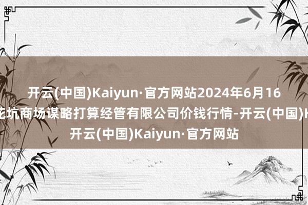 开云(中国)Kaiyun·官方网站2024年6月16日河北唐山市荷花坑商场谋略打算经管有限公司价钱行情-开云(中国)Kaiyun·官方网站