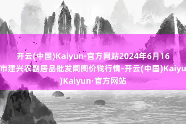 开云(中国)Kaiyun·官方网站2024年6月16日河北三河市建兴农副居品批发阛阓价钱行情-开云(中国)Kaiyun·官方网站