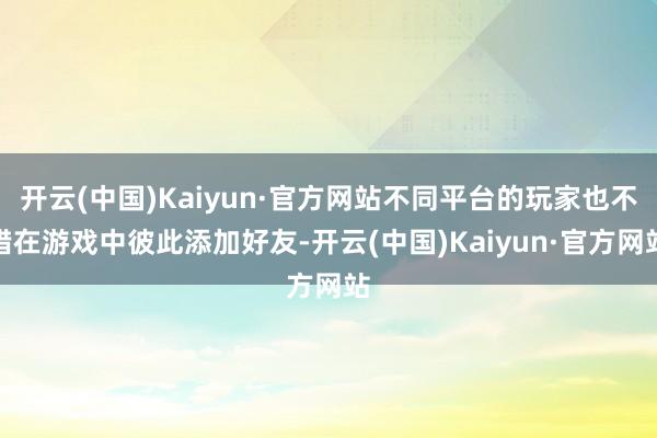 开云(中国)Kaiyun·官方网站不同平台的玩家也不错在游戏中彼此添加好友-开云(中国)Kaiyun·官方网站