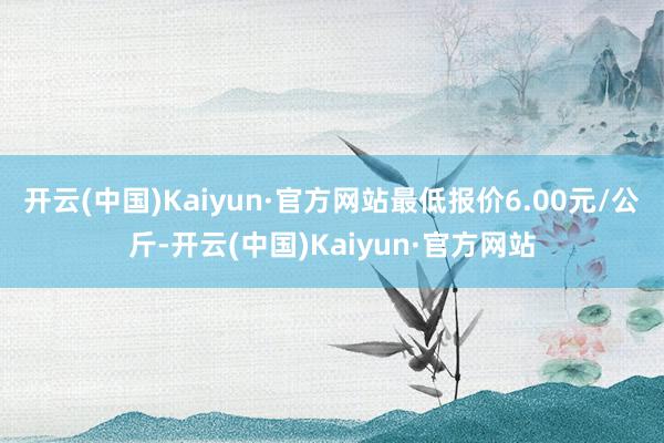 开云(中国)Kaiyun·官方网站最低报价6.00元/公斤-开云(中国)Kaiyun·官方网站