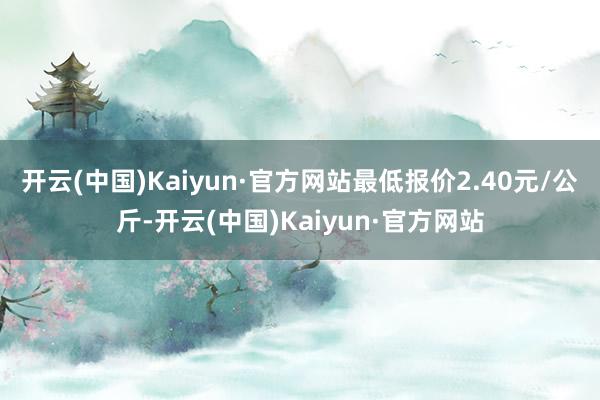 开云(中国)Kaiyun·官方网站最低报价2.40元/公斤-开云(中国)Kaiyun·官方网站