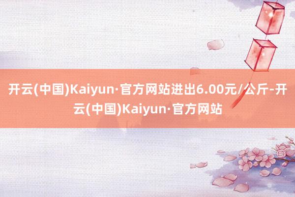 开云(中国)Kaiyun·官方网站进出6.00元/公斤-开云(中国)Kaiyun·官方网站