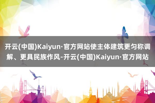 开云(中国)Kaiyun·官方网站使主体建筑更匀称调解、更具民族作风-开云(中国)Kaiyun·官方网站