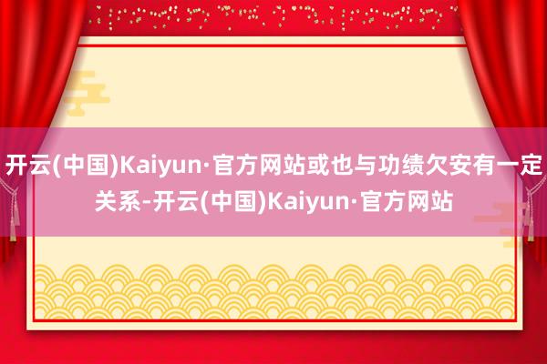 开云(中国)Kaiyun·官方网站或也与功绩欠安有一定关系-开云(中国)Kaiyun·官方网站