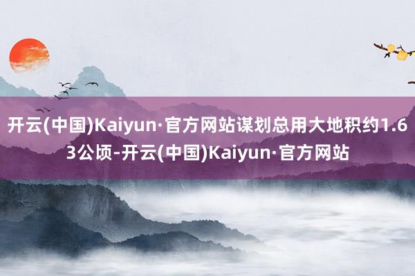 开云(中国)Kaiyun·官方网站谋划总用大地积约1.63公顷-开云(中国)Kaiyun·官方网站